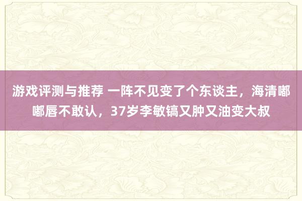 游戏评测与推荐 一阵不见变了个东谈主，海清嘟嘟唇不敢认，37岁李敏镐又肿又油变大叔