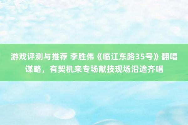 游戏评测与推荐 李胜伟《临江东路35号》翻唱谋略，有契机来专场献技现场沿途齐唱