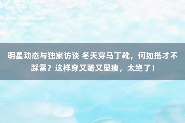 明星动态与独家访谈 冬天穿马丁靴，何如搭才不踩雷？这样穿又酷又显瘦，太绝了！