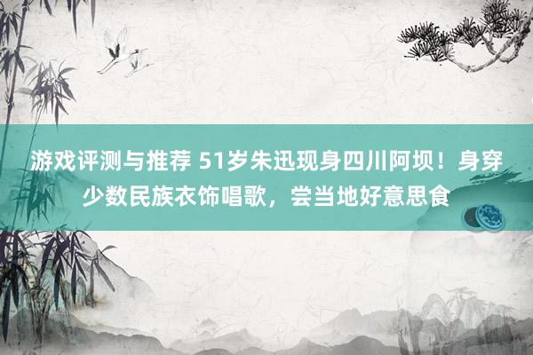 游戏评测与推荐 51岁朱迅现身四川阿坝！身穿少数民族衣饰唱歌，尝当地好意思食