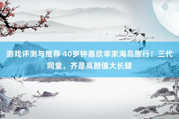 游戏评测与推荐 40岁钟嘉欣举家海岛旅行！三代同堂，齐是高颜值大长腿