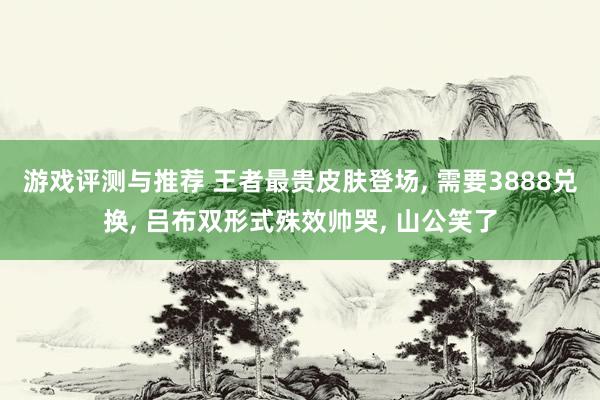 游戏评测与推荐 王者最贵皮肤登场, 需要3888兑换, 吕布双形式殊效帅哭, 山公笑了