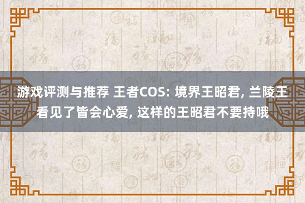 游戏评测与推荐 王者COS: 境界王昭君, 兰陵王看见了皆会心爱, 这样的王昭君不要持哦