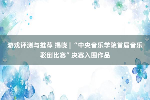 游戏评测与推荐 揭晓 | “中央音乐学院首届音乐驳倒比赛”决赛入围作品