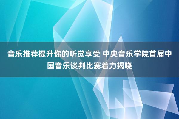 音乐推荐提升你的听觉享受 中央音乐学院首届中国音乐谈判比赛着力揭晓