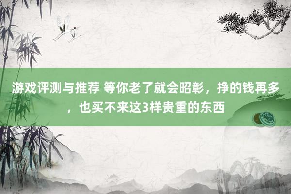 游戏评测与推荐 等你老了就会昭彰，挣的钱再多，也买不来这3样贵重的东西