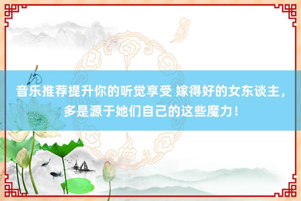 音乐推荐提升你的听觉享受 嫁得好的女东谈主，多是源于她们自己的这些魔力！