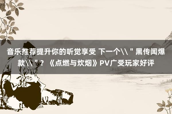 音乐推荐提升你的听觉享受 下一个\＂黑传闻爆款\＂？《点燃与炊烟》PV广受玩家好评