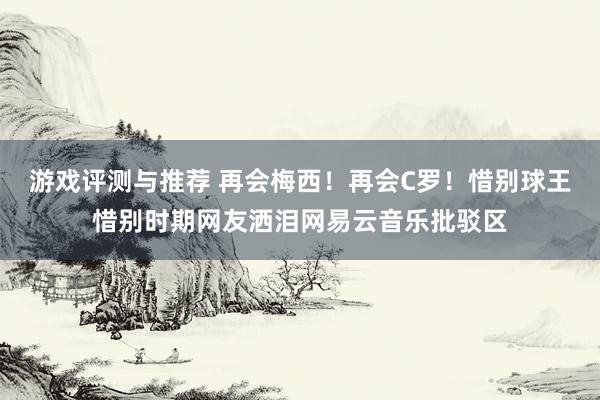 游戏评测与推荐 再会梅西！再会C罗！惜别球王惜别时期网友洒泪网易云音乐批驳区