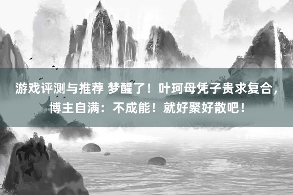 游戏评测与推荐 梦醒了！叶珂母凭子贵求复合，博主自满：不成能！就好聚好散吧！