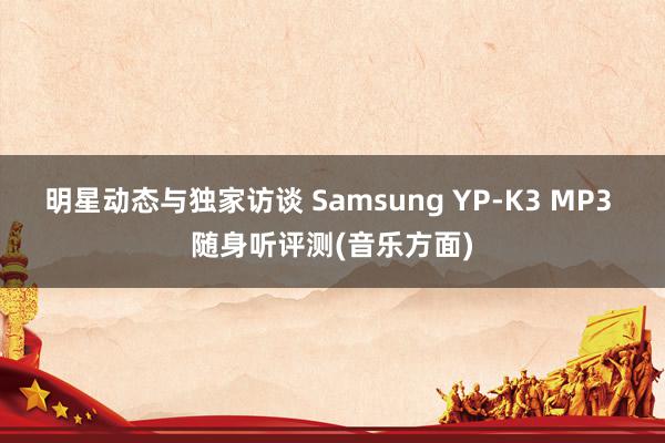 明星动态与独家访谈 Samsung YP-K3 MP3 随身听评测(音乐方面)