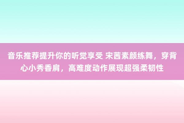 音乐推荐提升你的听觉享受 宋茜素颜练舞，穿背心小秀香肩，高难度动作展现超强柔韧性