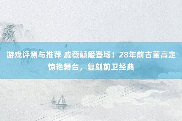 游戏评测与推荐 戚薇颠簸登场！28年前古董高定惊艳舞台，复刻前卫经典