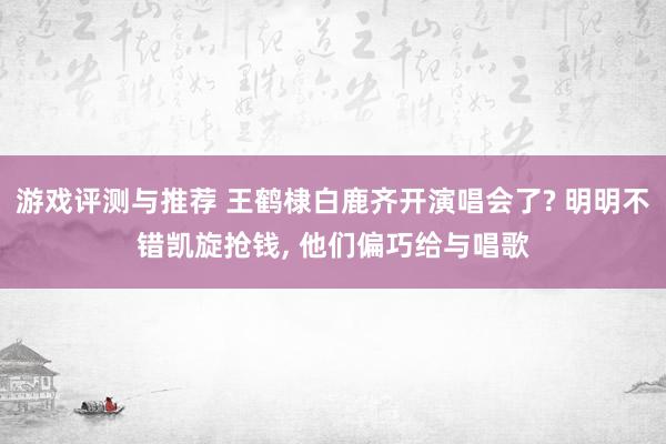 游戏评测与推荐 王鹤棣白鹿齐开演唱会了? 明明不错凯旋抢钱, 他们偏巧给与唱歌