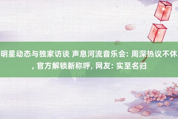 明星动态与独家访谈 声息河流音乐会: 周深热议不休, 官方解锁新称呼, 网友: 实至名归