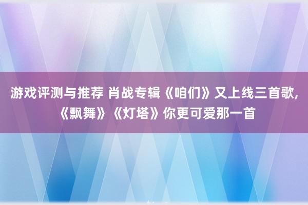 游戏评测与推荐 肖战专辑《咱们》又上线三首歌, 《飘舞》《灯塔》你更可爱那一首