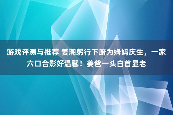 游戏评测与推荐 姜潮躬行下厨为姆妈庆生，一家六口合影好温馨！姜爸一头白首显老