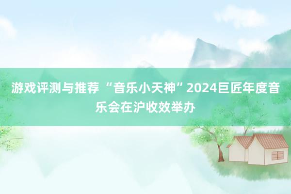 游戏评测与推荐 “音乐小天神”2024巨匠年度音乐会在沪收效举办