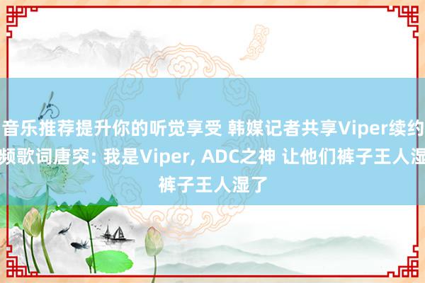 音乐推荐提升你的听觉享受 韩媒记者共享Viper续约视频歌词唐突: 我是Viper, ADC之神 让他们裤子王人湿了