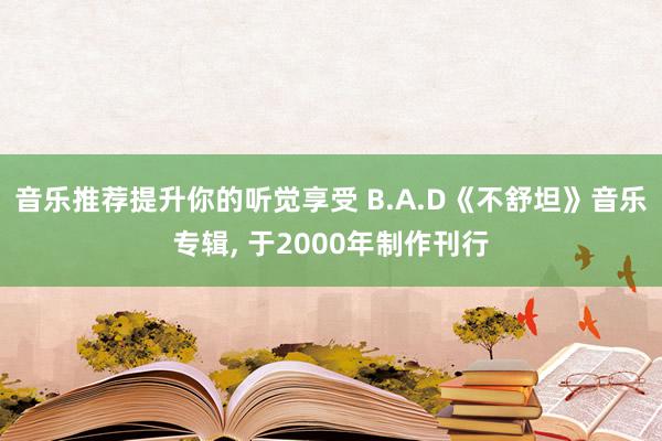 音乐推荐提升你的听觉享受 B.A.D《不舒坦》音乐专辑, 于2000年制作刊行