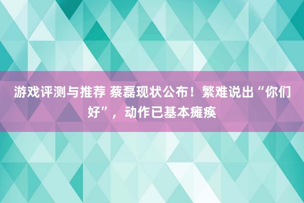 游戏评测与推荐 蔡磊现状公布！繁难说出“你们好”，动作已基本瘫痪