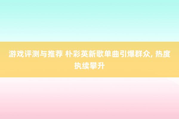 游戏评测与推荐 朴彩英新歌单曲引爆群众, 热度执续攀升