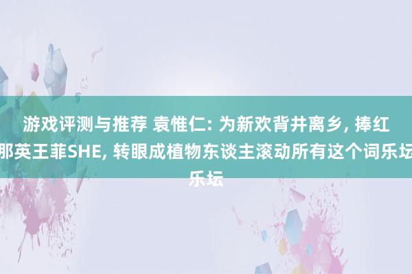 游戏评测与推荐 袁惟仁: 为新欢背井离乡, 捧红那英王菲SHE, 转眼成植物东谈主滚动所有这个词乐坛