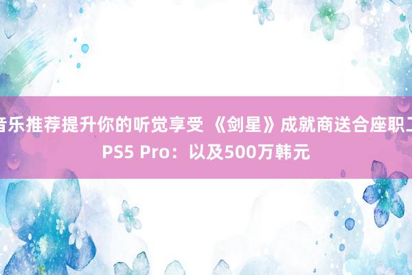 音乐推荐提升你的听觉享受 《剑星》成就商送合座职工PS5 Pro：以及500万韩元