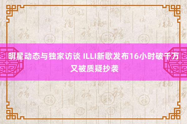 明星动态与独家访谈 ILLI新歌发布16小时破千万 又被质疑抄袭