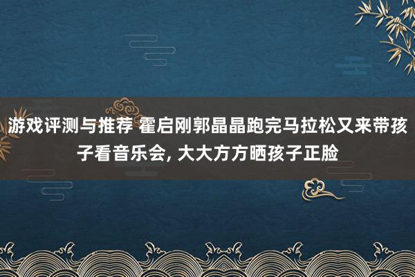 游戏评测与推荐 霍启刚郭晶晶跑完马拉松又来带孩子看音乐会, 大大方方晒孩子正脸