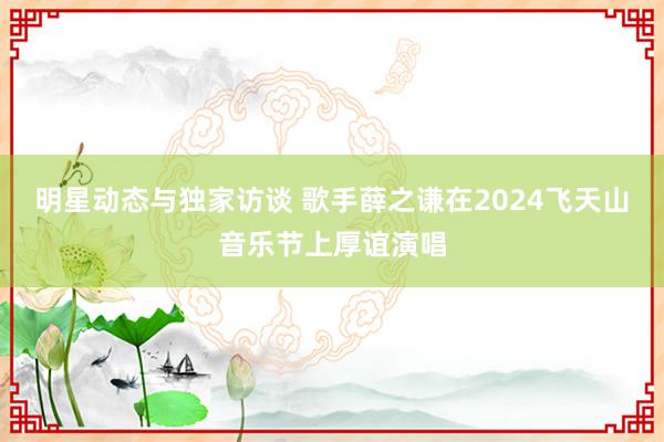 明星动态与独家访谈 歌手薛之谦在2024飞天山音乐节上厚谊演唱