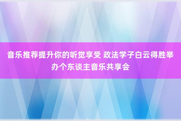 音乐推荐提升你的听觉享受 政法学子白云得胜举办个东谈主音乐共享会