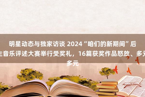 明星动态与独家访谈 2024“咱们的新期间”后生音乐评述大赛举行受奖礼，16篇获奖作品怒放、多元