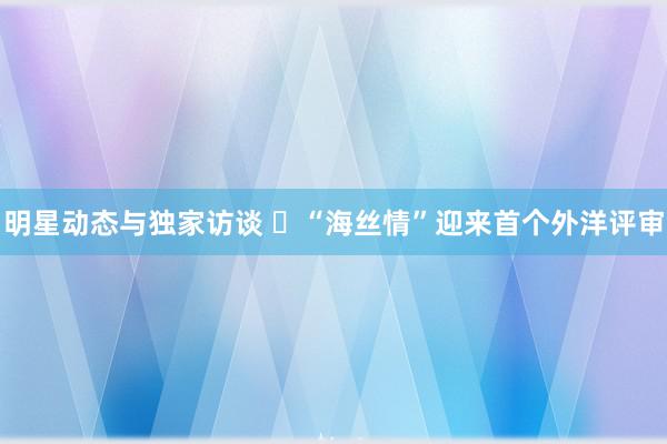 明星动态与独家访谈 ​“海丝情”迎来首个外洋评审