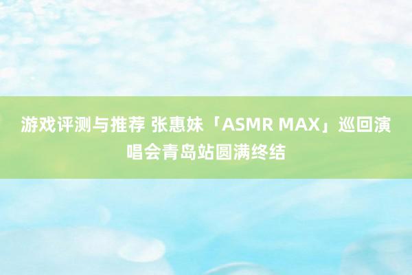 游戏评测与推荐 张惠妹「ASMR MAX」巡回演唱会青岛站圆满终结