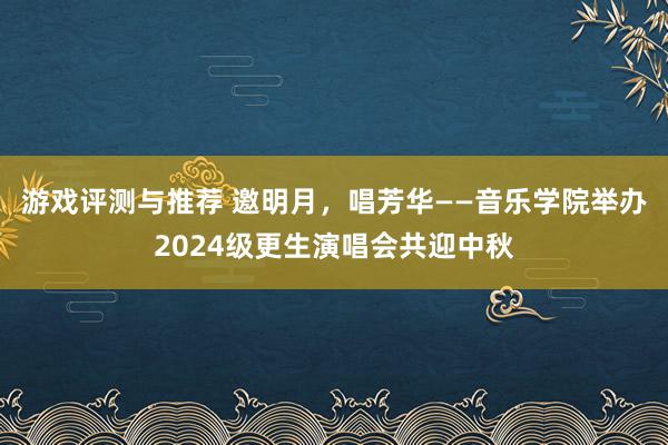 游戏评测与推荐 邀明月，唱芳华——音乐学院举办2024级更生演唱会共迎中秋