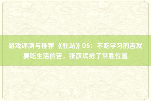 游戏评测与推荐 《驻站》05：不吃学习的苦就要吃生活的苦，张彦斌抢了常胜位置