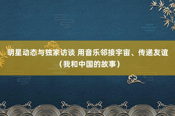 明星动态与独家访谈 用音乐邻接宇宙、传递友谊（我和中国的故事）