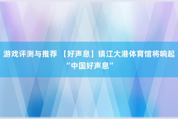 游戏评测与推荐 【好声息】镇江大港体育馆将响起“中国好声息”