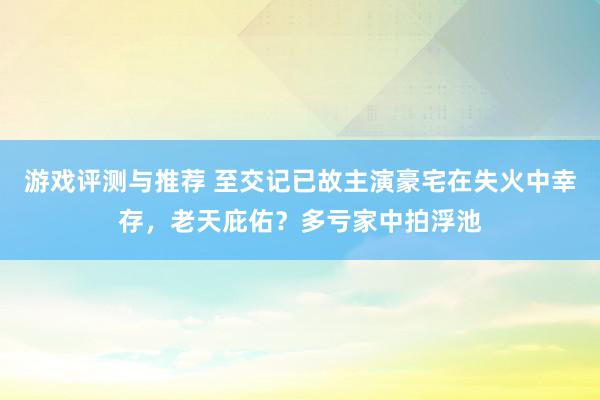 游戏评测与推荐 至交记已故主演豪宅在失火中幸存，老天庇佑？多亏家中拍浮池