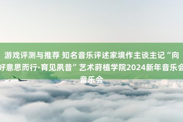 游戏评测与推荐 知名音乐评述家境作主谈主记“向好意思而行·育见夙昔”艺术莳植学院2024新年音乐会