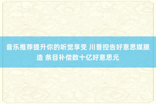 音乐推荐提升你的听觉享受 川普控告好意思媒臆造 条目补偿数十亿好意思元