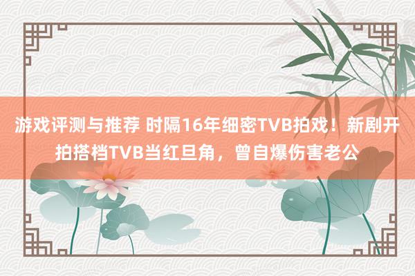 游戏评测与推荐 时隔16年细密TVB拍戏！新剧开拍搭档TVB当红旦角，曾自爆伤害老公