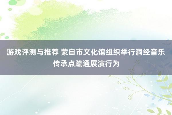 游戏评测与推荐 蒙自市文化馆组织举行洞经音乐传承点疏通展演行为