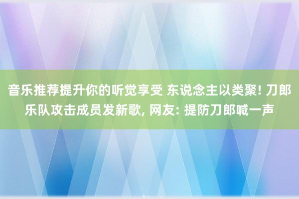 音乐推荐提升你的听觉享受 东说念主以类聚! 刀郎乐队攻击成员发新歌, 网友: 提防刀郎喊一声