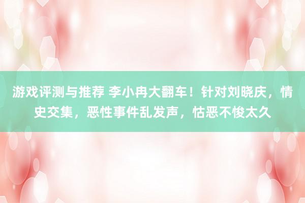 游戏评测与推荐 李小冉大翻车！针对刘晓庆，情史交集，恶性事件乱发声，怙恶不悛太久