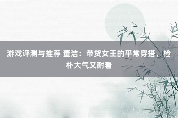 游戏评测与推荐 董洁：带货女王的平常穿搭，检朴大气又耐看