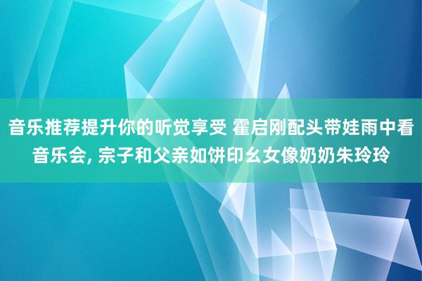 音乐推荐提升你的听觉享受 霍启刚配头带娃雨中看音乐会, 宗子和父亲如饼印幺女像奶奶朱玲玲