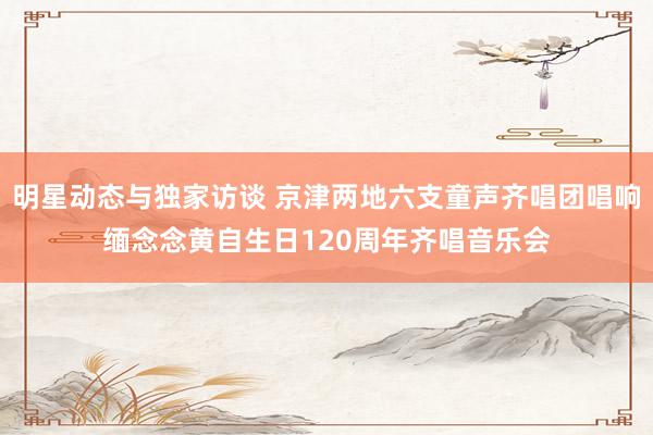 明星动态与独家访谈 京津两地六支童声齐唱团唱响缅念念黄自生日120周年齐唱音乐会