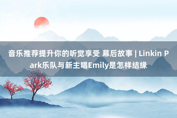 音乐推荐提升你的听觉享受 幕后故事 | Linkin Park乐队与新主唱Emily是怎样结缘